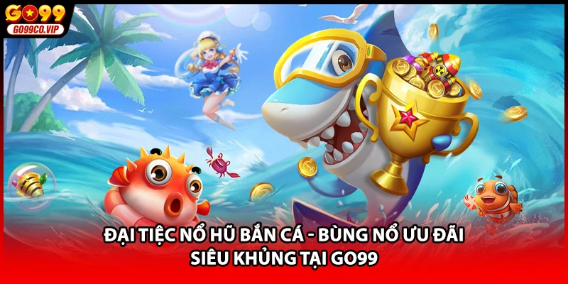 Đại Tiệc Nổ Hũ Bắn Cá - Bùng Nổ Ưu Đãi Siêu Khủng Tại GO99